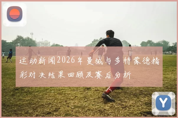 运动新闻2026年曼城与多特蒙德精彩对决结果回顾及赛后分析