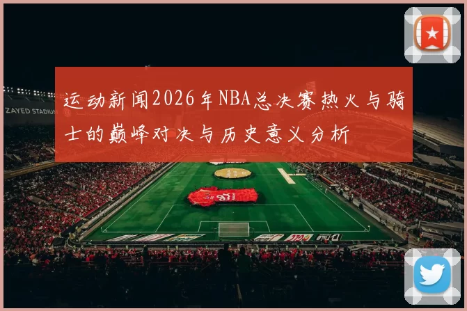 运动新闻2026年NBA总决赛热火与骑士的巅峰对决与历史意义分析