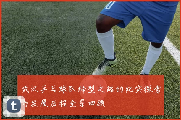 武汉乒乓球队转型之路的纪实探索与发展历程全景回顾
