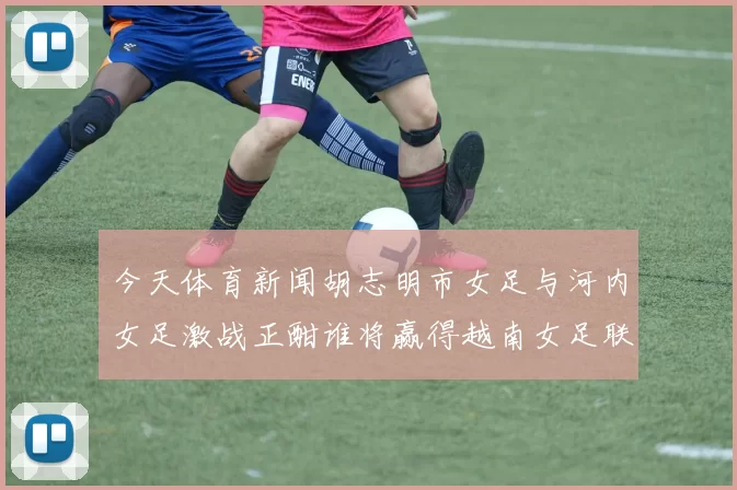 今天体育新闻胡志明市女足与河内女足激战正酣谁将赢得越南女足联赛的荣耀