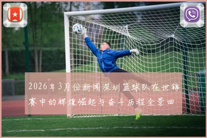 2026年3月份新闻深圳篮球队在世锦赛中的辉煌崛起与奋斗历程全景回顾