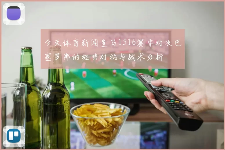 今天体育新闻皇马1516赛季对决巴塞罗那的经典对抗与战术分析